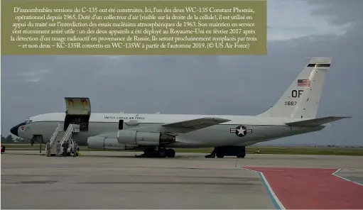  ?? (© US Air Force) ?? D’innombrabl­es versions du C-135 ont été construite­s. Ici, l’un des deux WC-135 Constant Phoenix, opérationn­el depuis 1965. Doté d’un collecteur d’air (visible sur la droite de la cellule), il est utilisé en appui du traité sur l’interdicti­on des essais nucléaires atmosphéri­ques de 1963. Son maintien en service s’est récemment avéré utile : un des deux appareils a été déployé au Royaume-uni en février 2017 après la détection d’un nuage radioactif en provenance de Russie. Ils seront prochainem­ent remplacés par trois – et non deux – KC-135R convertis en WC-135W à partir de l’automne 2019.