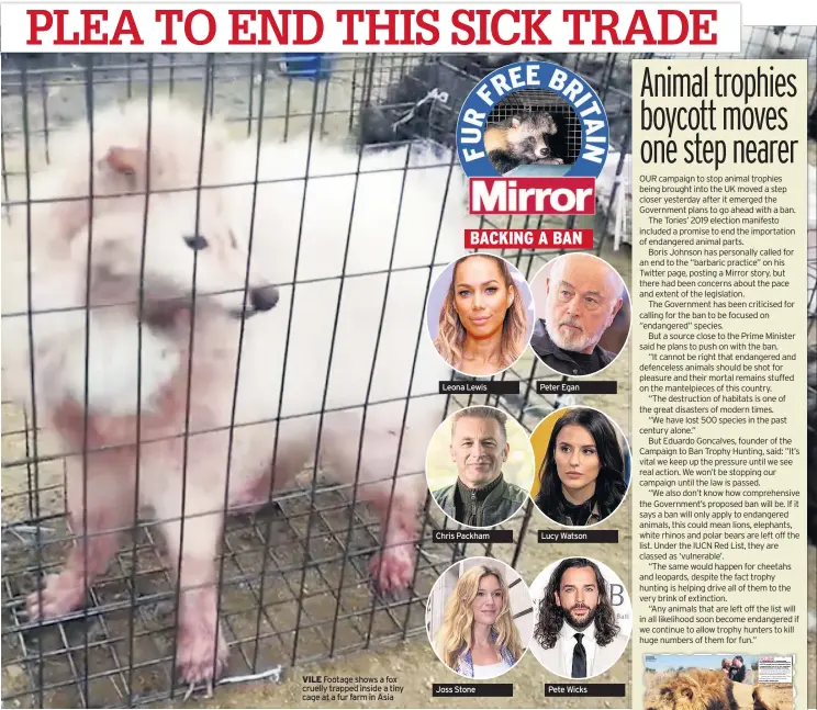  ??  ?? VILE Footage shows a fox cruelly trapped inside a tiny cage at a fur farm in Asia
Leona Lewis
Chris Packham
Joss Stone
Peter Egan
Lucy Watson
Pete Wicks