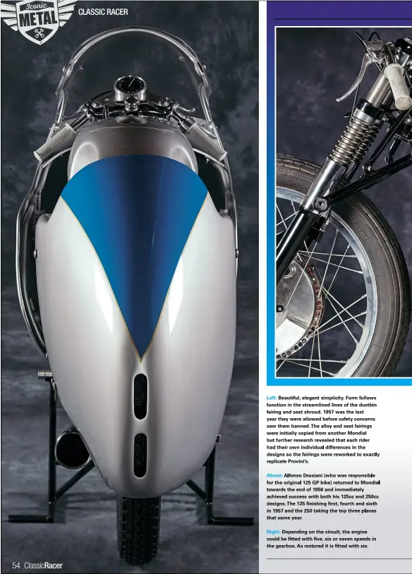  ??  ?? Left: Beautiful, elegant simplicity. Form follows function in the streamline­d lines of the dustbin fairing and seat shroud. 1957 was the last year they were allowed before safety concerns saw them banned.the alloy and seat fairings were initially copied from another Mondial but further research revealed that each rider had their own individual difference­s in the designs so the fairings were reworked to exactly replicate Provini’s.
Above: Alfonso Drusiani(who was responsibl­e for the original 125 GP bike) returned to Mondial towards the end of 1956 and immediatel­y achieved success with both his 125cc and 250cc designs.the 125 finishing first, fourth and sixth in 1957 and the 250 taking the top three places that same year.
Right: Depending on the circuit, the engine could be fitted with five, six or seven speeds in the gearbox. As restored it is fitt ed with six.