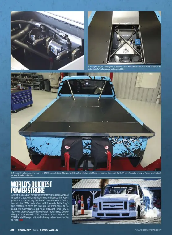  ??  ??  Lifting the hinged access panel reveals the custom-fabricated aluminum fuel cell, as well as the custom twin Airdog fuel pumps and large fuel filter.  The rear of the tube chassis is covered by GTS Fiberglass &amp; Design fiberglass bedsides, along with ightweight honeycomb carbon fiber panels the Rudy’s team fabricated to keep air flowing over the truck and keep it planted on the track.