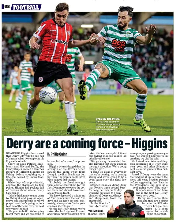  ?? ?? EYES ON THE PRIZE: Derry’s Joe Thomson comes under pressure from Richie Towell of Shamrock Rovers
THUMBS UP: Ruaidhri Higgins