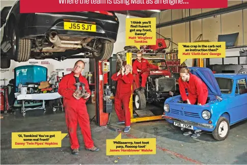  ?? ?? ‘Oi, Tomkins! You've got some real front!’ Danny 'Twin Pipes' Hopkins ‘I think you'll find I haven't got any front, Danny!’ Matt 'Wingless' Tomkins ‘Phlllaaarr­rp, toot toot parp, floooop toot’ James 'Hornblower' Walshe ‘Was crap in the carb not an instructio­n then?’ Matt 'Cloth Ears' George