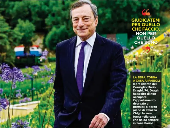  ??  ?? LA SERA, TORNA ACASAAI PARIOLI Il presidente del Consiglio Mario Draghi, 74. Draghi ha scelto di non occupare l’appartamen­to riservato al premier, al terzo piano di Palazzo Chigi: la sera, torna nella casa che ha da sempre in zona Parioli.