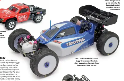  ??  ?? The buggy conversion looks so factory, it’s easy to forget it began life as a shortcours­e truck. Pro-line Electrosho­t 1/8-scale buggy tires replaced the stock short-course tires thanks to 17mm hex adapters from Traxxas. A little thought had to go into trimming the buggy body so that it would fit the Nitro Slash chassis.