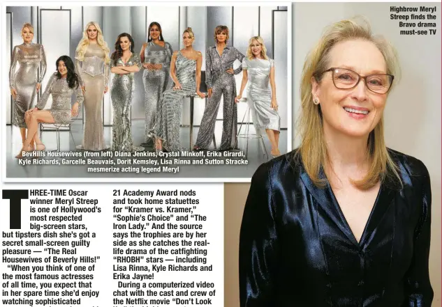  ?? ?? BevHills Housewives (from left) Diana Jenkins, Crystal Minkoff, Erika Girardi, Kyle Richards, Garcelle Beauvais, Dorit Kemsley, Lisa Rinna and Sutton Stracke
mesmerize acting legend Meryl
Highbrow Meryl Streep finds the Bravo drama must-see TV