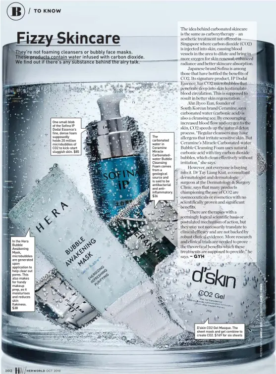  ??  ?? In the Hera Bubble Awakening Mask, microbubbl­es are generated upon applicatio­n to help clear out pores. This also makes for handy makeup prep, as it moisturise­s and reduces skin flakiness. $38 One small blob of the Sofina IP Dodai Essence’s fine, dense foam supposedly holds 20 million microbubbl­es of CO2 to kick-start sluggish skin. $85 The carbonated water in Ceramine Miracle Carbonated­water Bubble Cleansing Foam comes from a geological source and is said to be antibacter­ial and antiinflam­matory. $36 D’skin CO2 Gel Masque. The sheet mask and gel combine to create CO2. $169 for six sheets