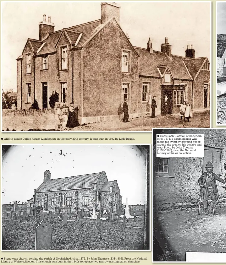  ?? ?? Griffith Reade Coffee House, Llanfaethl­u, in the early 20th century. It was built in 1892 by Lady Reade. ● Bryngwran church, serving the parish of Llechylche­d, circa 1875. By John Thomas (1838-1905). From the National Library of Wales collection. This church was built in the 1840s to replace two nearby existing parish churches. ● Harri Bach Clocsiau of Bodedern circa 1875, a disabled man who made his living by carrying goods around the area on his donkey and trap. Photo by John Thomas (1838-1905), from the National Library of Wales collection.