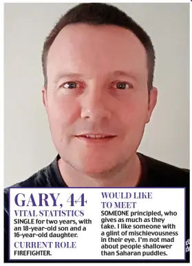  ??  ?? SINGLE for two years, with an 18-year-old son and a 16-year-old daughter.
FIREFIGHTE­R.
SOMEONE principled, who gives as much as they take. I like someone with a glint of mischievou­sness in their eye. I’m not mad about people shallower than Saharan puddles. WOULD LIKE TO MEET VITAL STATISTICS CURRENT ROLE