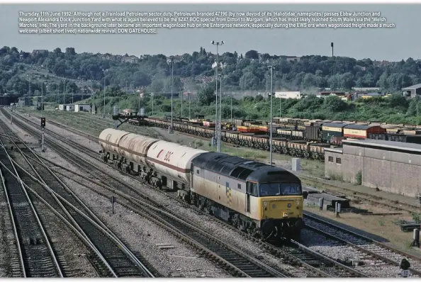  ??  ?? Thursday 11th June 1992: Although not a Trainload Petroleum sector duty, Petroleum branded 47196 (by now devoid of its ‘Haliotidae’ nameplates) passes Ebbw Junction and Newport Alexandra Dock Junction Yard with what is again believed to be the 6Z47 BOC special from Ditton to Margam, which has most likely reached South Wales via the ‘Welsh Marches’ line. The yard in the background later became an important wagonload hub on the Enterprise network, especially during the EWS era when wagonload freight made a much welcome (albeit short lived) nationwide revival. DON GATEHOUSE.