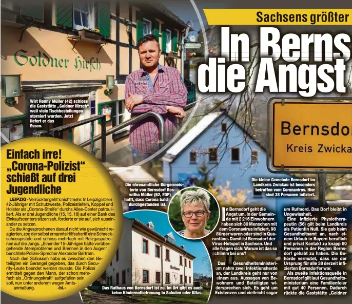  ??  ?? Wirt Ronny Müller (42) schloss die Gaststätte „Goldner Hirsch“, weil viele Tischbeste­llungen storniert wurden. Jetzt liefert er das
Essen.
Die ehrenamtli­che Bürgermeis­terin von Bernsdorf Roswitha Müller (62, FDP) hofft, dass Corona bald
durchgesta­nden ist.
Das Rathaus von Bernsdorf ist zu. Im Ort gibt es auch
keine Kindernotb­etreuung in Schulen oder Kitas.
Die kleine Gemeinde Bernsdorf im Landkreis Zwickau ist besonders betroffen vom Coronaviru­s. Hier
sind 38 Personen infiziert.