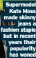  ?? ?? Supermodel Kate Moss made skinny jeans a fashion staple but in recent years their popularity has waned