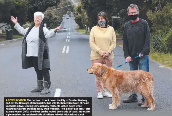  ?? Picture: Mike Dugdale ?? A TOWN DIVIDED: The decision to lock down the City of Greater Geelong and not the Borough of Queensclif­fe has split the beachside town of Point Lonsdale in two, leaving some unlucky residents locked down while neighbours across the road enjoy their freedom. “It’s a bit of bad luck,” said Joanne Wurfel (left), who lives on the locked down side of town. Ms Wurfel is pictured on the restricted side of Fellows Rd with Michael and Carol Meaney, who live on the other side of the divide.