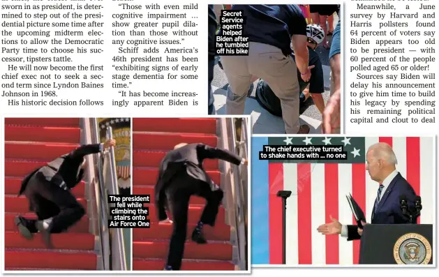  ?? ?? The president fell while climbing the stairs onto Air Force One
Secret
Service agents helped Biden after he tumbled off his bike
The chief executive turned to shake hands with ... no one