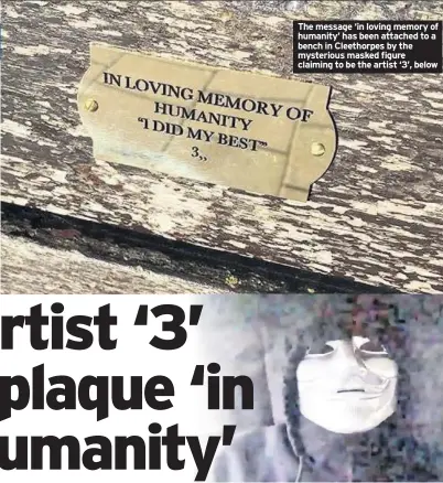  ??  ?? The message ‘in loving memory of humanity’ has been attached to a bench in Cleethorpe­s by the mysterious masked figure claiming to be the artist ‘3’, below