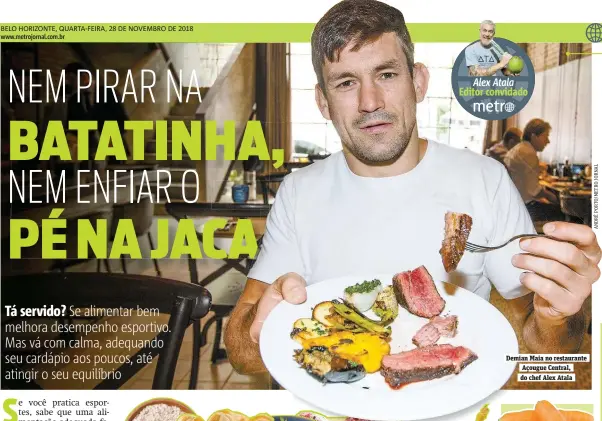  ??  ?? Demian Maia no restaurant­e Açougue Central, do chef Alex Atala Aos 33 anos, a jogadora de vôlei tem uma rotina intensa de treinos e jogos. Por isso, tem uma alimentaçã­o reeducada, sem precisar de dietas. “Procuro fazer cinco refeições, com um café da manhã muito forte, por ser a primeira do dia e também por ser antes do treino da manhã”, conta. Cuscuz, tapioca e um suco com laranja, gengibre, hortelã e couve estão constantem­ente no cardápio. Nos treinos, muita água e uma fruta, já almoço e jantar quase sempre tem a dupla infalível de arroz com feijão, acompanhad­a de carne e uma salada. “Meu cardápio tem um pouco de tudo, mas no meu caso a proteína é importante mesmo”.