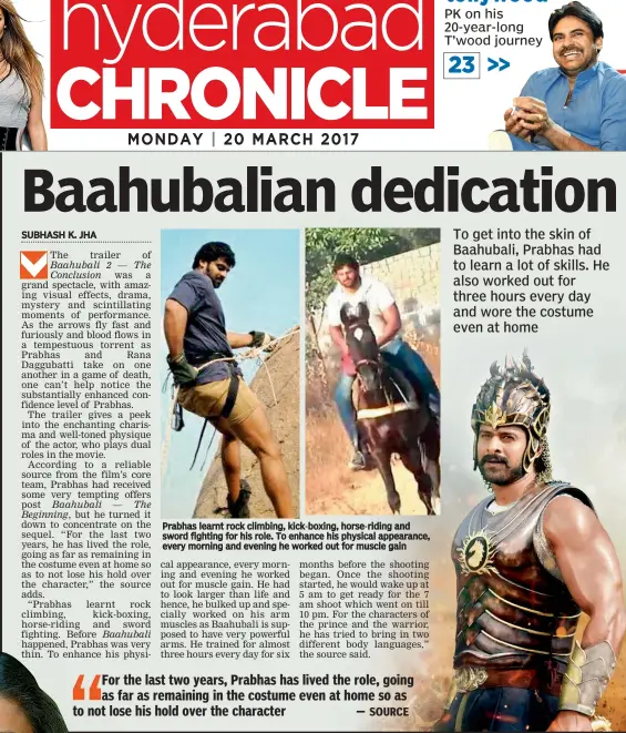  ??  ?? Prabhas learnt rock climbing, kick-boxing, horse-riding and sword fighting for his role. To enhance his physical appearance, every morning and evening he worked out for muscle gain