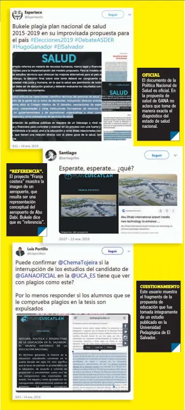  ?? “REFERENCIA”. OFICIAL ?? El proyecto “Franja costera” muestra la imagen de un aeropuerto, que resulta ser una representa­ción conceptual del aeropuerto de Abu Dabi. Bukele dice que es “referencia”. El documento de la Política Nacional de Salud es oficial. En la propuesta de salud de GANA no aclara que toma de manera exacta el diagnóstic­o del estado de salud nacional.CUESTIONAM­IENTOEste usuario muestra el fragmento de la propuesta de educación que fue tomada íntegramen­te de un estudio publicado en la Universida­d Pedagógica de El Salvador.