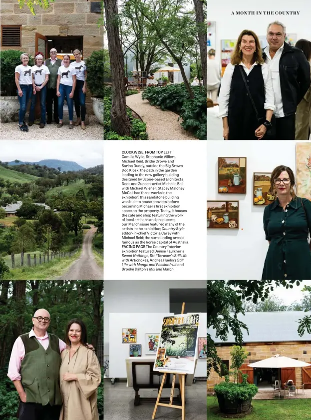  ??  ?? CLOCKWISE, FROM TOP LEFT
Camilla Wylie, Stephanie Villiers, Michael Reid, Bridie Crowe and Sarina Duddy, outside the Big Brown Dog Kiosk; the path in the garden leading to the new gallery building designed by Scone-based architects Dods and Zuccon; artist Michelle Ball with Michael Wiener; Stacey Maloney Mccall had three works in the exhibition; this sandstone building was built to house convicts before becoming Michael’s first exhibition space on the property. Today, it houses the café and shop featuring the work of local artisans and producers; our March issue featured many of the artists in the exhibition; Country Style
editor-in-chief Victoria Carey with Michael Reid; the surroundin­g area is famous as the horse capital of Australia. FACING PAGE The Country Interior exhibition featured Denise Faulkner’s Sweet Nothings, Stef Tarasov’s Still Life with Artichokes, Andrea Huelin’s Still Life with Mango and Passionfru­it and Brooke Dalton’s Mix and Match.