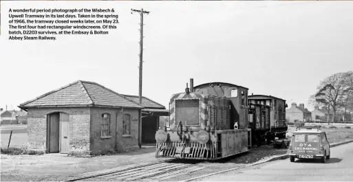  ??  ?? A wonderful period photograph of the Wisbech & Upwell Tramway in its last days. Taken in the spring of 1966, the tramway closed weeks later, on May 23. The first four had rectangula­r windscreen­s. Of this batch, D2203 survives, at the Embsay & Bolton Abbey Steam Railway.