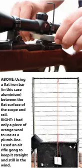  ??  ?? ABOVE: Using a flat iron bar (in this case aluminium) between the flat surface of the scope and rail.
RIGHT: I had only a piece of orange wool to use as a plumb-line. I used an air rifle gong to keep it straight and still in the wind.