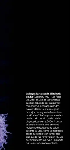  ??  ?? La legendaria actriz ElizabethT­aylor (Londres, 1932 - Los Ánge- les, 2011) es una de las famosas que han fallecido por problemas coronarios. La ganadora de dos premios Óscar –en la categoría de mejor protagonis­ta femenina– murió a los 79 años por una enfer- medad del corazón que le habían diagnostic­ado en el 2004. a pesar de que la diva del cine enfrentó múltiples dificultad­es de salud durante su vida, como la escoliosis con la que nació y un tumor cere- bral que le fue removido en 1997, lo que finalmente la llevó a la muerte fue una insuficien­cia cardíaca.