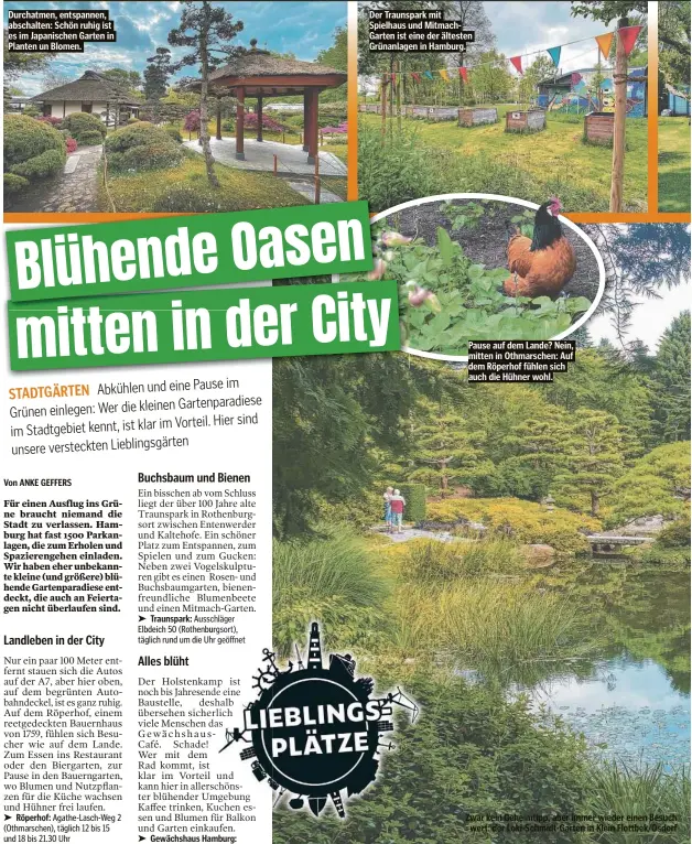  ?? ?? Durchatmen, entspannen, abschalten: Schön ruhig ist es im Japanische­n Garten in Planten un Blomen.
Der Traunspark mit Spielhaus und MitmachGar­ten ist eine der ältesten Grünanlage­n in Hamburg.
Pause auf dem Lande? Nein, mitten in Othmarsche­n: Auf dem Röperhof fühlen sich auch die Hühner wohl.
Zwar kein Geheimtipp, aber immer wieder einen Besuch wert: der Loki-Schmidt-Garten in Klein Flottbek/Osdorf