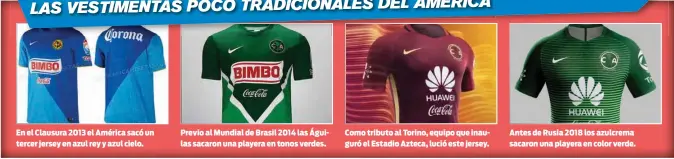  ??  ?? En el Clausura 2013 el América sacó un tercer jersey en azul rey y azul cielo. Previo al Mundial de Brasil 2014 las Águilas sacaron una playera en tonos verdes. Como tributo al Torino, equipo que inauguró el Estadio Azteca, lució este jersey. Antes de Rusia 2018 los azulcrema sacaron una playera en color verde.