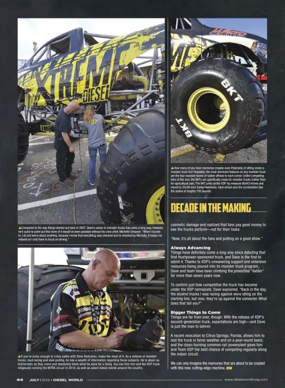  ??  ?? Compared to the way things started out back in 2007, Dave’s career in monster trucks has come a long way. However, he’s quick to point out that none of it would’ve been possible without his crew chief, Michelle Simpson. “When I buckle in, I do not worry about anything, because I know that everything was checked and re-checked by Michelle. It keeps me relaxed so I only have to focus on driving.” If you’re lucky enough to cross paths with Dave Radzierez, make the most of it. As a veteran of monster trucks, mud racing and sled-pulling, he has a wealth of informatio­n regarding these subjects. He is about as charismati­c as they come and absolutely loves what he does for a living. You can find him and the XDP truck religiousl­y running the MTRA circuit in 2019, as well as select diesel events around the country. How many of you have memories (maybe even Polaroids) of sitting inside a monster truck tire? Arguably, the most dominant features on any monster truck are the four massive hunks of rubber affixed to each corner. Unlike competing tires of this size, the BKTS are specifical­ly made for monster trucks (rather than for agricultur­al use). The BKT units on the XDP rig measure 66x43 inches and mount to 25x38-inch Gates beadlocks. Each wheel-and-tire combinatio­n tips the scales at roughly 700 pounds.