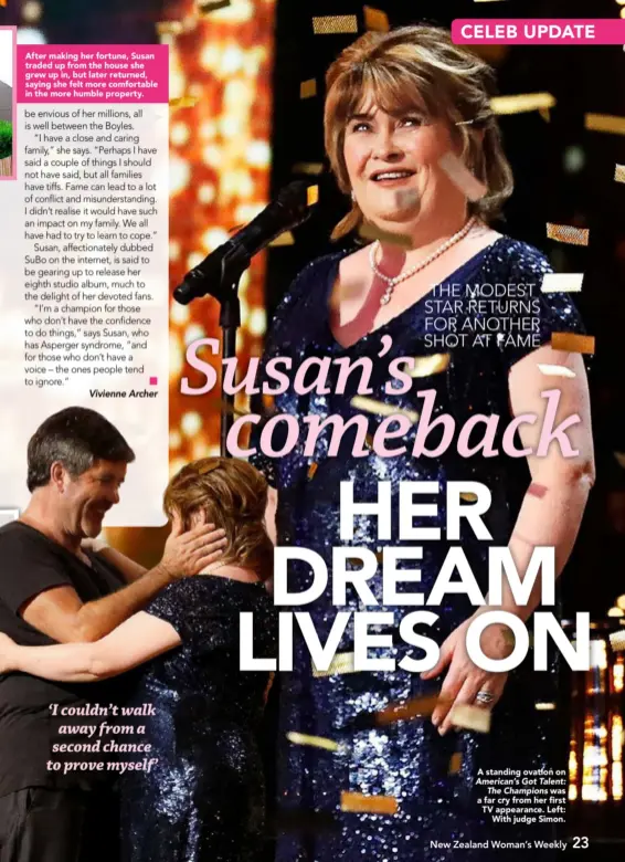  ??  ?? After making her fortune, Susan traded up from the house she grew up in, but later returned, saying she felt more comfortabl­e in the more humble property.A standing ovation on American’s Got Talent:The Championsw­as a far cry from her first TV appearance. Left:With judge Simon.