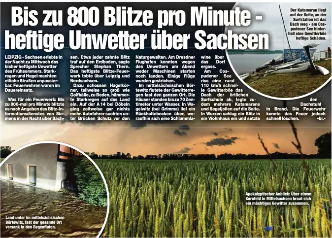  ??  ?? Land unter im mittelsäch­sischen Börtewitz, fast der gesamte Ort versank in den Regenflute­n. Der Katamaran liegt auf der Seite, an der
Surfstatio­n ist das Dach weg - am Cospudener See hinterließ eine Gewitterbö­e
heftige Schäden. Apokalypti­scher Anblick: Über einem Kornfeld in Mittelsach­sen braut sich ein mächtiges Gewitter zusammen.