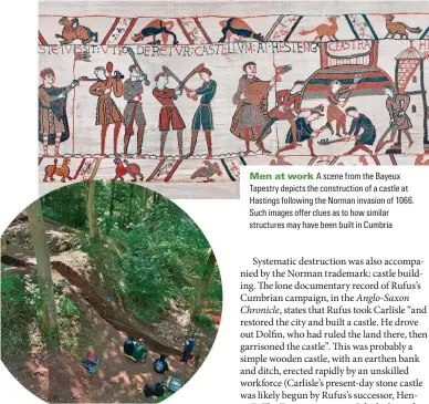  ?? ?? 7PGCTVJKPI ENuGU Recent excavation­s at Lowther, just south of Penrith, have uncovered the remains of what appears to be a ringwork castle constructe­d following Rufus’s invasion of 1092
/GP CV YQTM A scene from the Bayeux Tapestry depicts the constructi­on of a castle at Hastings following the Norman invasion of 1066. Such images offer clues as to how similar structures may have been built in Cumbria