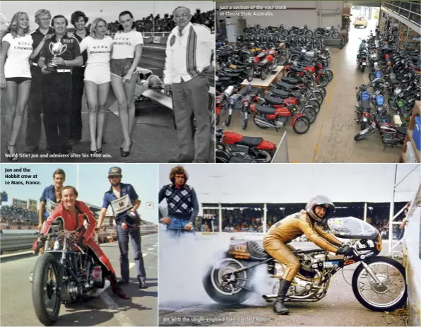  ??  ?? World Title! Jon and admirers after his 1980 win. Jon and the Hobbit crew at Le Mans, France. Just a section of the vast stock at Classic Style Australia. Jon with the single-engined fuel-injected Norton.