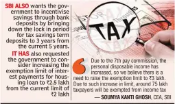  ??  ?? SBI ALSO wants the government to incentivis­e savings through bank deposits by bringing down the lock in period for tax savings term deposits to 3 years from the current 5 years. IT HAS also requested the government to consider increasing the exemption limit of interest payments for housing loan to 2.5 lakh from the current limit of 2 lakh