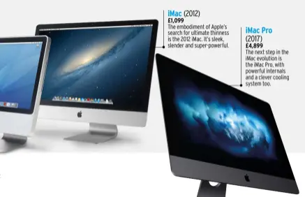  ??  ?? The embodiment of Apple’s search for ultimate thinness is the 2012 iMac. It’s sleek, slender and super-powerful. £1,099 (2012) iMac iMac Pro (2017) £4,899 The next step in the iMac evolution is the iMac Pro, with powerful internals and a clever cooling system too.