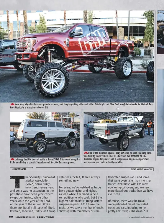  ??  ?? New body style Fords are as popular as ever, and they’re getting taller and taller. This bright red Blue Oval absolutely dwarfs its 44-inch Fury tires thanks to a massive coil-over lift.
Unhappy that GM doesn’t builld a diesel SUV? This owner sought a fix by combining a classic Suburban and 6.6L GM Duramax power.
One of the cleanest square-body GM’S we’ve seen in a long time was built by Cody Veibell. The ‘81 Chevrolet K20 featured an LBZ Duramax engine for power, and a suspension, engine compartmen­t, and interior you could virtually eat off of.