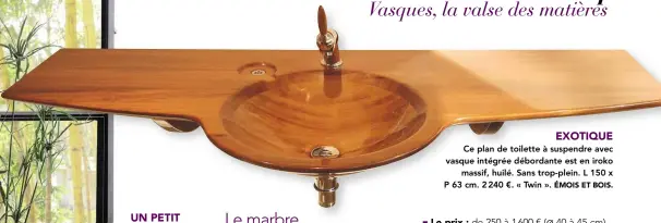  ?? ÉMOIS ET BOIS. ?? Ce plan de toilette à suspendre avec vasque intégrée débordante est en iroko
massif, huilé. Sans trop-plein. L 150 x P 63 cm. 2 240 €. « Twin ».