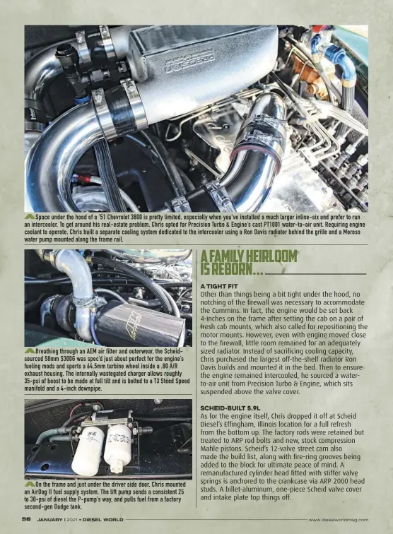  ??  ?? On the frame and just under the driver side door, Chris mounted an Airdog II fuel supply system. The lift pump sends a consistent 25 to 30-psi of diesel the P-pump’s way, and pulls fuel from a factory second-gen Dodge tank.
Breathing through an AEM air filter and outerwear, the Scheidsour­ced 58mm S300G was spec’d just about perfect for the engine’s fueling mods and sports a 64.5mm turbine wheel inside a .80 A/R exhaust housing. The internally wastegated charger allows roughly 35-psi of boost to be made at full tilt and is bolted to a T3 Steed Speed manifold and a 4-inch downpipe.
Space under the hood of a ’51 Chevrolet 3800 is pretty limited, especially when you’ve installed a much larger inline-six and prefer to run an intercoole­r. To get around his real-estate problem, Chris opted for Precision Turbo & Engine’s cast PT1001 water-to-air unit. Requiring engine coolant to operate, Chris built a separate cooling system dedicated to the intercoole­r using a Ron Davis radiator behind the grille and a Moroso water pump mounted along the frame rail.