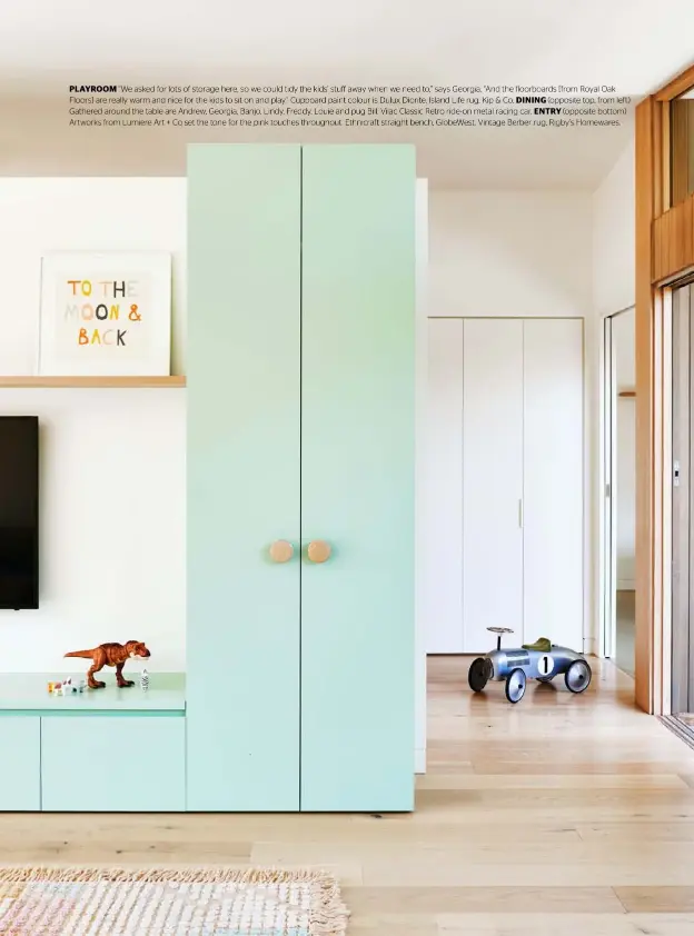  ??  ?? PLAYROOM “We asked for lots of storage here, so we could tidy the kids’ stuff away when we need to,” says Georgia. “And the floorboard­s [from Royal Oak Floors] are really warm and nice for the kids to sit on and play.” Cupboard paint colour is Dulux Diorite. Island Life rug, Kip & Co. DINING (opposite top, from left) Gathered around the table are Andrew, Georgia, Banjo, Lindy, Freddy, Louie and pug Bill. Vilac Classic Retro ride- on metal racing car. ENTRY (opposite bottom) Artworks from Lumiere Art + Co set the tone for the pink touches throughout. Ethnicraft straight bench, GlobeWest. Vintage Berber rug, Rigby’s Homewares.