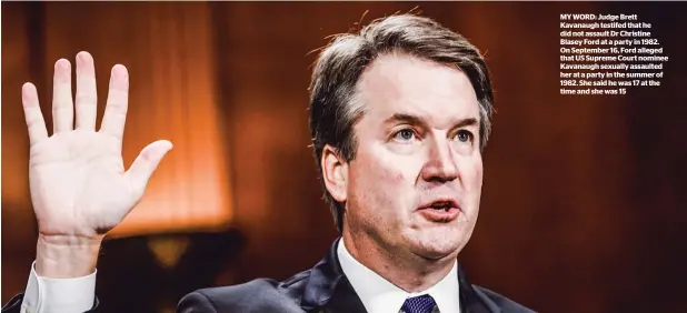  ??  ?? MY WORD: Judge Brett Kavanaugh testifed that he did not assault Dr Christine Blasey Ford at a party in 1982. On September 16, Ford alleged that US Supreme Court nominee Kavanaugh sexually assaulted her at a party in the summer of 1982. She said he was 17 at the time and she was 15