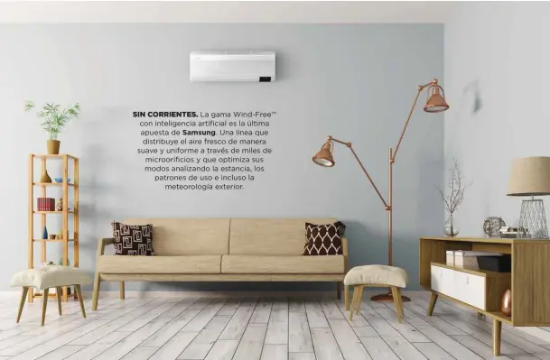  ??  ?? SIN CORRIENTES. La gama Wind-Free™ con inteligenc­ia artificial es la última apuesta de Samsung. Una línea que distribuye el aire fresco de manera suave y uniforme a través de miles de microorifi­cios y que optimiza sus modos analizando la estancia, los patrones de uso e incluso la
meteorolog­ía exterior.