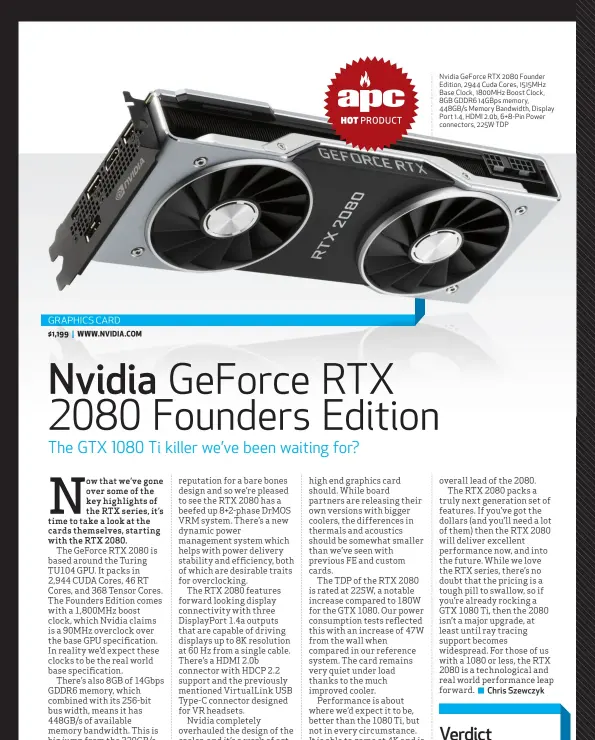  ??  ?? Nvidia GeForce RTX 2080 Founder Edition, 2944 Cuda Cores, 1515MHz Base Clock, 1800MHz Boost Clock, 8GB GDDR6 14GBps memory, 448GB/s Memory Bandwidth, Display Port 1.4, HDMI 2.0b, 6+8-Pin Power connectors, 225W TDP