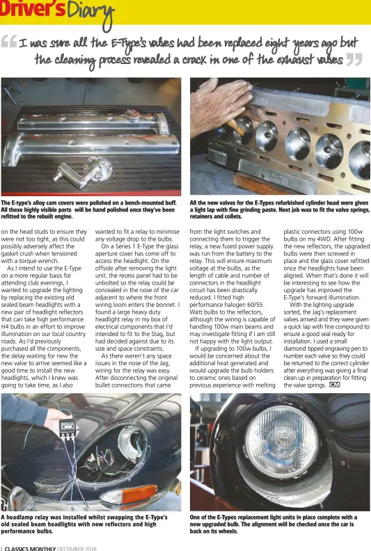  ??  ?? All the new valves for the E-Types refurbishe­d cylinder head were given a light lap with fine grinding paste. Next job was to fit the valve springs, retainers and collets. The E-type’s alloy cam covers were polished on a bench-mounted buff. All these highly visible parts will be hand polished once they’ve been refitted to the rebuilt engine. One of the E-Types replacemen­t light units in place complete with a new upgraded bulb. The alignment will be checked once the car is back on its wheels. A headlamp relay was installed whilst swapping the E-Type’s old sealed beam headlights with new reflectors and high performanc­e bulbs.