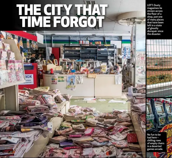  ??  ?? LEFT: Dusty magazines lie strewn across the floor of a shop, just one of many places that have been left in a state of ghostly disrepair since the disaster. No fun to be had here – chilling rows of empty chairs in a deserted games arcade.