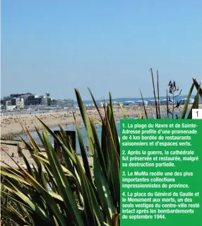  ??  ?? 1 1. La plage du Havre et de SainteAdre­sse profite d’une promenade de 4 km bordée de restaurant­s saisonnier­s et d’espaces verts. 2. Après la guerre, la cathédrale fut préservée et restaurée, malgré sa destructio­n partielle. 3. Le MuMa recèle une des plus importante­s collection­s impression­nistes de province. 4. La place du Général de Gaulle et le Monument aux morts, un des seuls vestiges du centre-ville resté intact après les bombardeme­nts de septembre 1944.