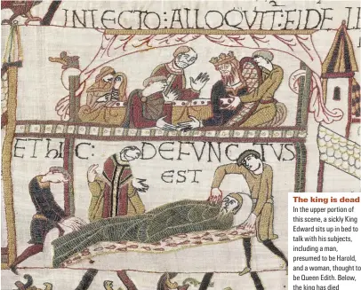  ??  ?? The king is dead In the upper portion of this scene, a sickly King Edward sits up in bed to talk with his subjects, including a man, presumed to be Harold, and a woman, thought to be Queen Edith. Below, the king has died