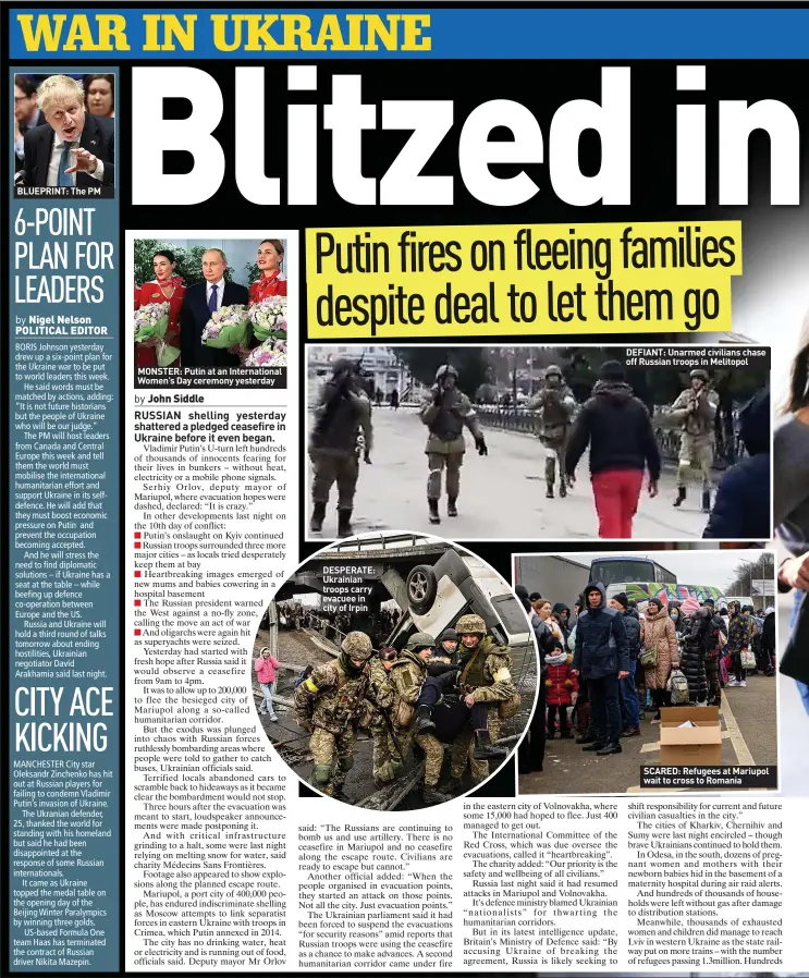  ?? ?? MONSTER: Putin at an Internatio­nal Women’s Day ceremony yesterday
DESPERATE: Ukrainian troops carry evacuee in city of Irpin
DEFIANT: Unarmed civilians chase off Russian troops in Melitopol
SCARED: Refugees at Mariupol wait to cross to Romania