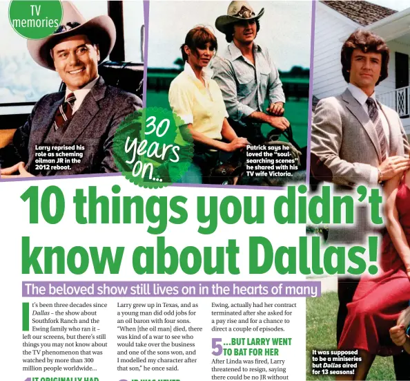  ??  ?? Larry reprised his role as scheming oilman JR in the 2012 reboot.
Patrick says he loved the “soulsearch­ing scenes” he shared with his TV wife Victoria.
It was supposed to be a miniseries but Dallas aired for 13 seasons!