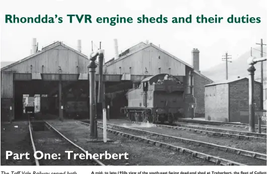  ?? Great Western Trust Collection ?? A mid- to late-1950s view of the south-east facing dead-end shed at Treherbert, the fleet of Collett ‘5600’ class 0-6-2Ts within conforming to the usual practice whereby engines worked chimney-first up the valley. There was a turntable provided, which is out of view to the left of the photograph­er between the shed and the main running line, and any crew booking on to travel west, beyond ex-TVR metals through Rhondda tunnel on the Rhondda & Swansea Bay route, would doubtless prefer to use the turntable, unless their journey was not a lengthy one. Sited immediatel­y east of Treherbert station, looking beyond the shed we can just see the terrace housing on Cwmsaerbre­n Street, off Station Street.