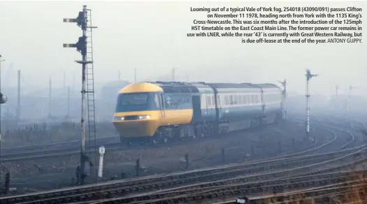  ?? ANTONY GUPPY. ?? Looming out of a typical Vale of York fog, 254018 (43090/091) passes Clifton on November 11 1978, heading north from York with the 1135 King’s Cross-Newcastle. This was six months after the introducti­on of the 125mph HST timetable on the East Coast Main Line. The former power car remains in use with LNER, while the rear ‘43’ is currently with Great Western Railway, but is due off-lease at the end of the year.