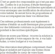  ?? ?? C’est un geste éco responsabl­e qui n’est pas anodin. Confiez-le à un bureau d’étude thermique certifié ou à un cabinet d’architecte­s spécialisé­s si vous envisagez une modificati­on de structure de votre habitat. Ils seront force de propositio­ns et vous accompagne­rons dans vos démarches.
Ces mêmes profession­nels sont également à même d'établir un audit thermique plus poussé sur des bâtiments communs ou profession­nels répondant à des normes spécifique­s.
Alors ne soyez pas frileux : trouvez la solution la plus adaptée à votre espace de vie, à vos habitudes, à votre budget et à vos besoins.
Une rénovation énergétiqu­e comprenant chauffage et isolation est toujours une bonne chose pour réchauffer le coeur de votre foyer.